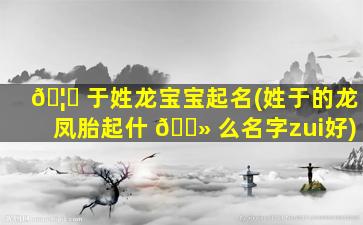 🦁 于姓龙宝宝起名(姓于的龙凤胎起什 🌻 么名字zui
好)